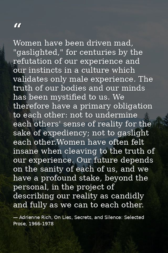 Women have been driven mad, "gaslighted," for centuries by the refutation of our experience and our instincts in a cultu — Adrienne Rich, On Lies, Secrets, and Silence: Selected Prose, 1966-1978