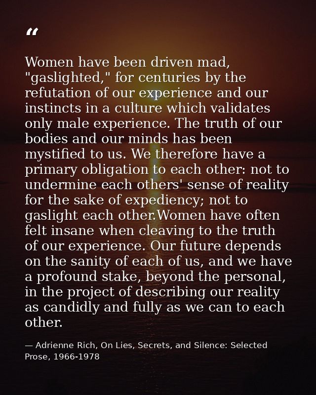 Women have been driven mad, "gaslighted," for centuries by the refutation of our experience and our instincts in a cultu — Adrienne Rich, On Lies, Secrets, and Silence: Selected Prose, 1966-1978