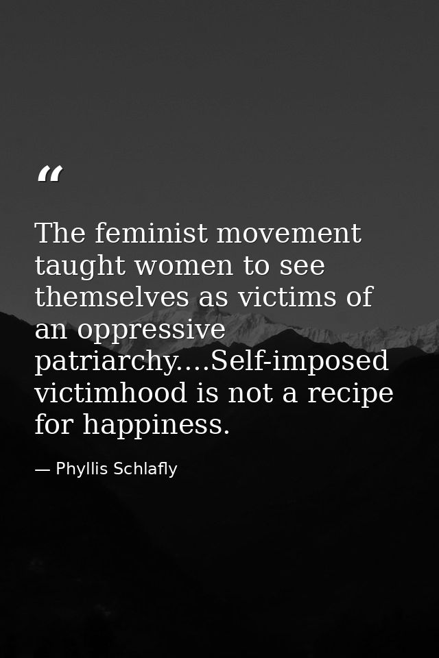 The feminist movement taught women to see themselves as victims of an oppressive patriarchy....Self-imposed victimhood i — Phyllis Schlafly