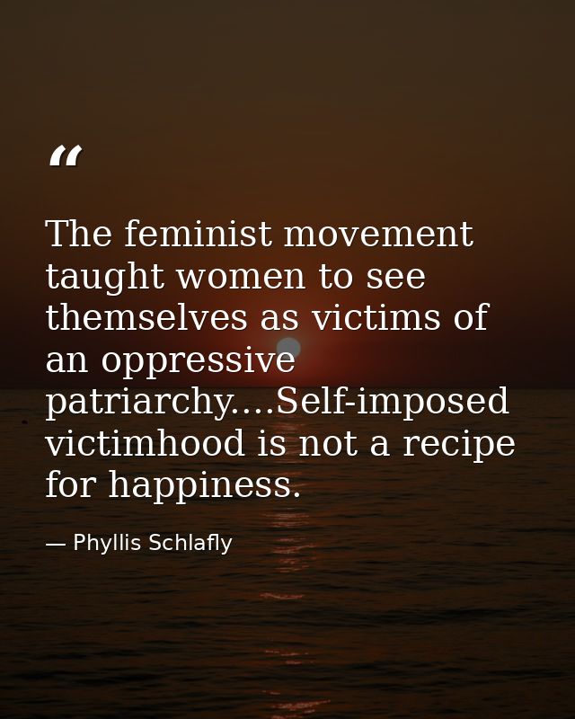 The feminist movement taught women to see themselves as victims of an oppressive patriarchy....Self-imposed victimhood i — Phyllis Schlafly