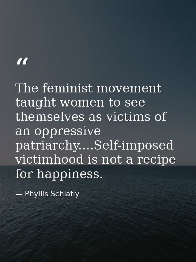 The feminist movement taught women to see themselves as victims of an oppressive patriarchy....Self-imposed victimhood i — Phyllis Schlafly