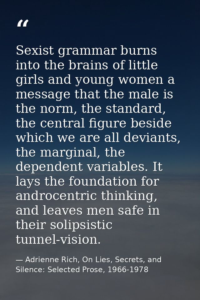 Sexist grammar burns into the brains of little girls and young women a message that the male is the norm, the standard,  — Adrienne Rich, On Lies, Secrets, and Silence: Selected Prose, 1966-1978