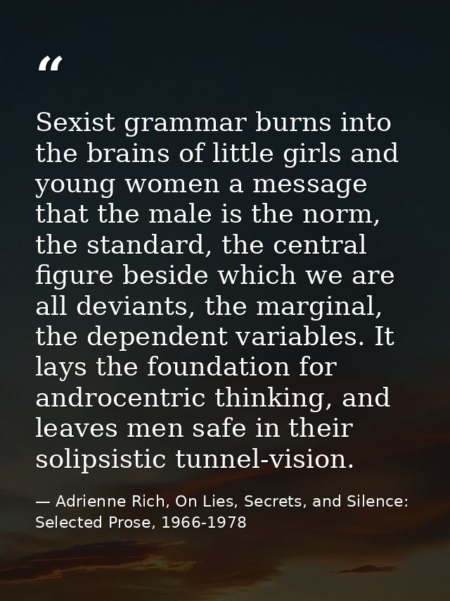 Sexist grammar burns into the brains of little girls and young women a message that the male is the norm, the standard,  — Adrienne Rich, On Lies, Secrets, and Silence: Selected Prose, 1966-1978