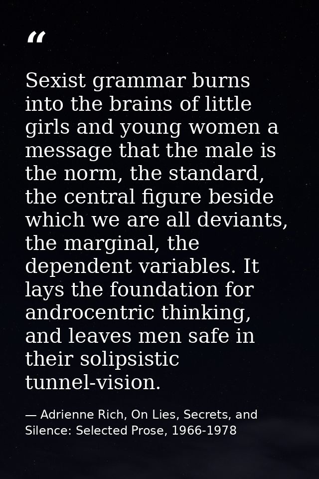 Sexist grammar burns into the brains of little girls and young women a message that the male is the norm, the standard,  — Adrienne Rich, On Lies, Secrets, and Silence: Selected Prose, 1966-1978