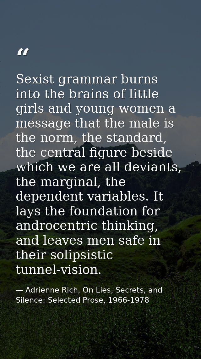 Sexist grammar burns into the brains of little girls and young women a message that the male is the norm, the standard,  — Adrienne Rich, On Lies, Secrets, and Silence: Selected Prose, 1966-1978