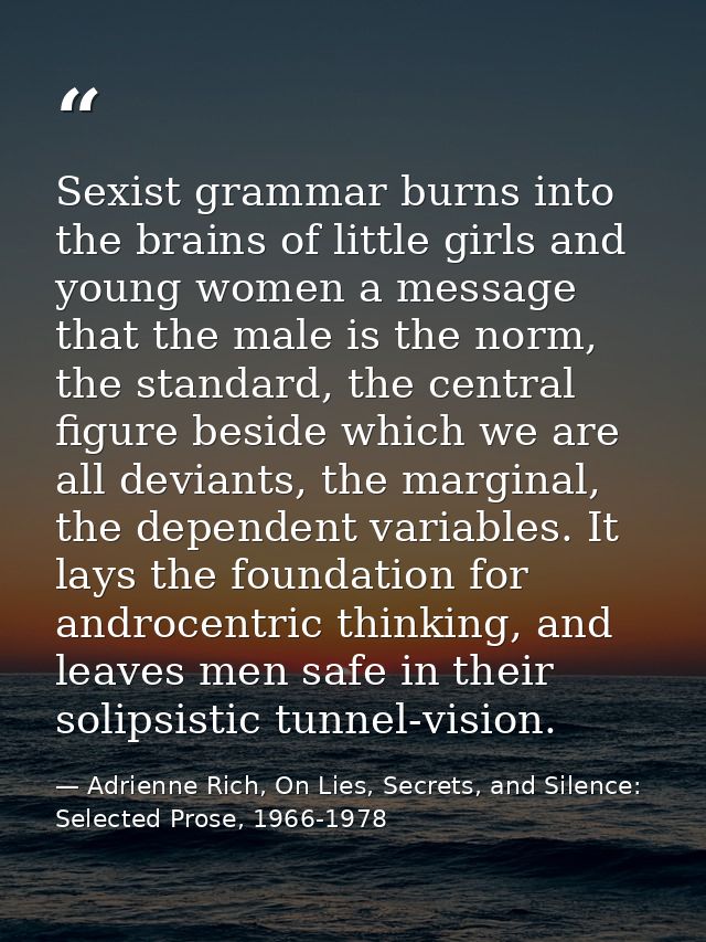 Sexist grammar burns into the brains of little girls and young women a message that the male is the norm, the standard,  — Adrienne Rich, On Lies, Secrets, and Silence: Selected Prose, 1966-1978