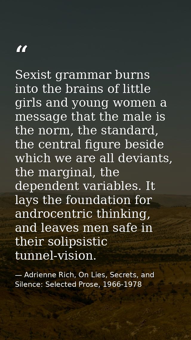 Sexist grammar burns into the brains of little girls and young women a message that the male is the norm, the standard,  — Adrienne Rich, On Lies, Secrets, and Silence: Selected Prose, 1966-1978