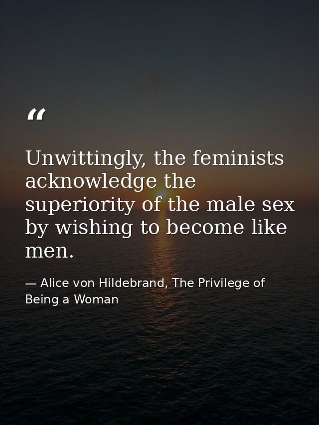 Unwittingly, the feminists acknowledge the superiority of the male sex by wishing to become like men. — Alice von Hildebrand, The Privilege of Being a Woman