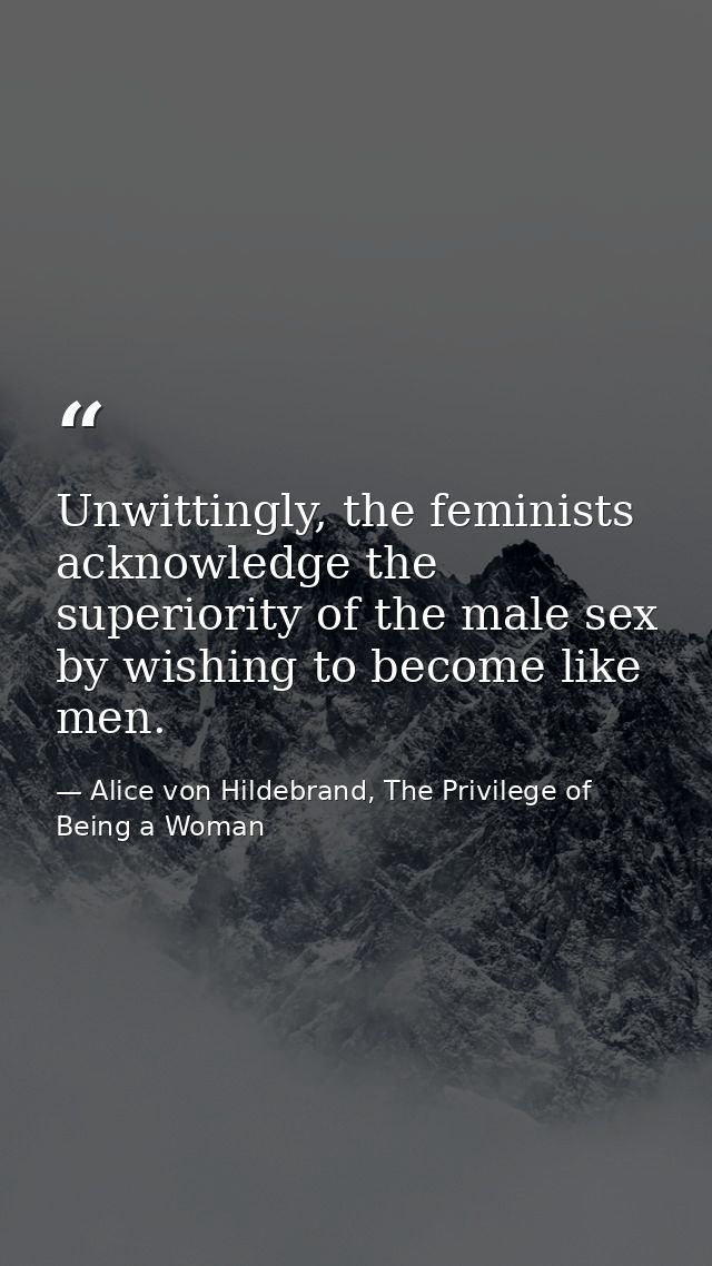 Unwittingly, the feminists acknowledge the superiority of the male sex by wishing to become like men. — Alice von Hildebrand, The Privilege of Being a Woman