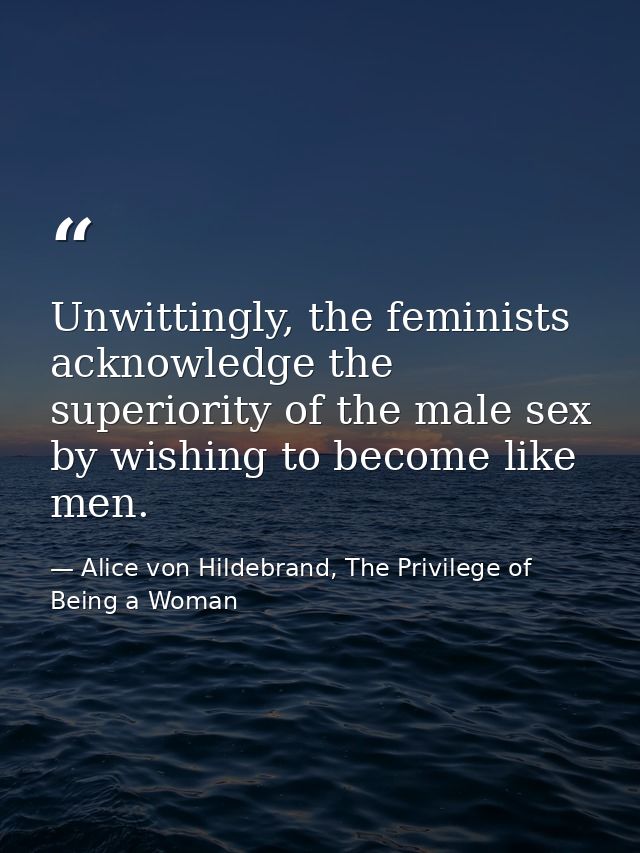 Unwittingly, the feminists acknowledge the superiority of the male sex by wishing to become like men. — Alice von Hildebrand, The Privilege of Being a Woman