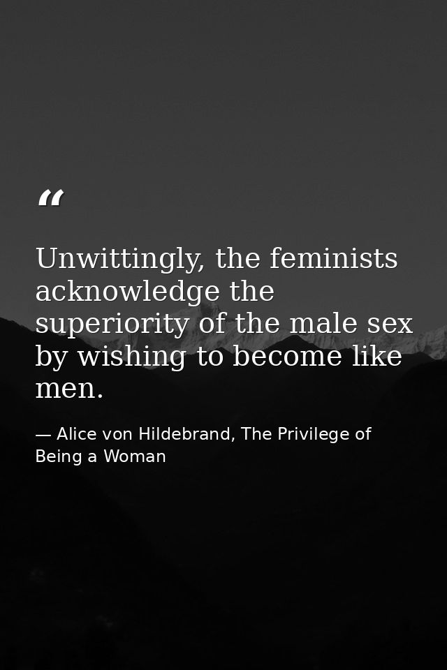 Unwittingly, the feminists acknowledge the superiority of the male sex by wishing to become like men. — Alice von Hildebrand, The Privilege of Being a Woman