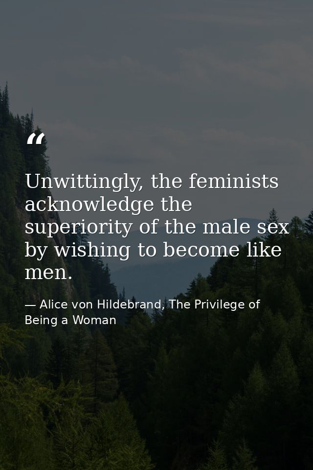 Unwittingly, the feminists acknowledge the superiority of the male sex by wishing to become like men. — Alice von Hildebrand, The Privilege of Being a Woman