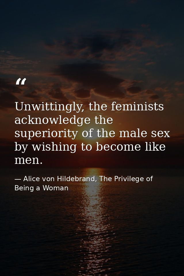 Unwittingly, the feminists acknowledge the superiority of the male sex by wishing to become like men. — Alice von Hildebrand, The Privilege of Being a Woman