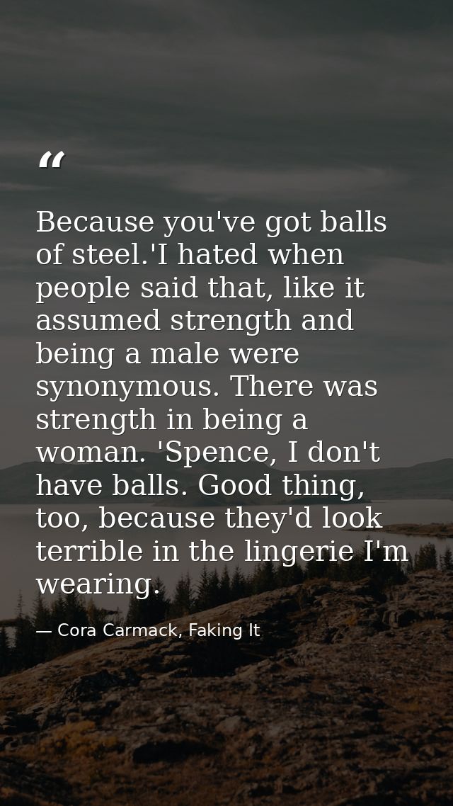 Because you've got balls of steel.'I hated when people said that, like it assumed strength and being a male were synonym — Cora Carmack, Faking It