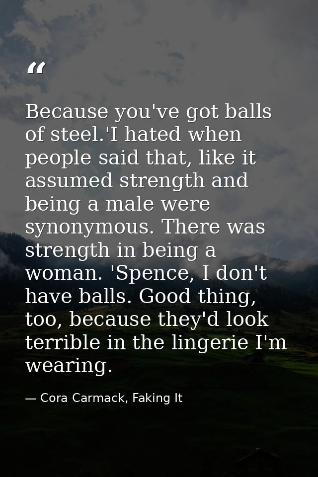 Because you've got balls of steel.'I hated when people said that, like it assumed strength and being a male were synonym — Cora Carmack, Faking It
