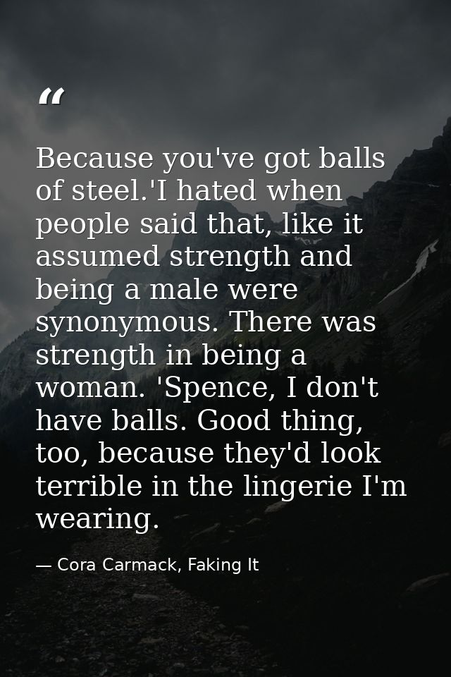 Because you've got balls of steel.'I hated when people said that, like it assumed strength and being a male were synonym — Cora Carmack, Faking It