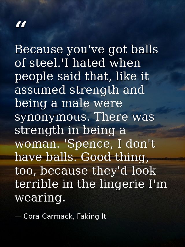 Because you've got balls of steel.'I hated when people said that, like it assumed strength and being a male were synonym — Cora Carmack, Faking It