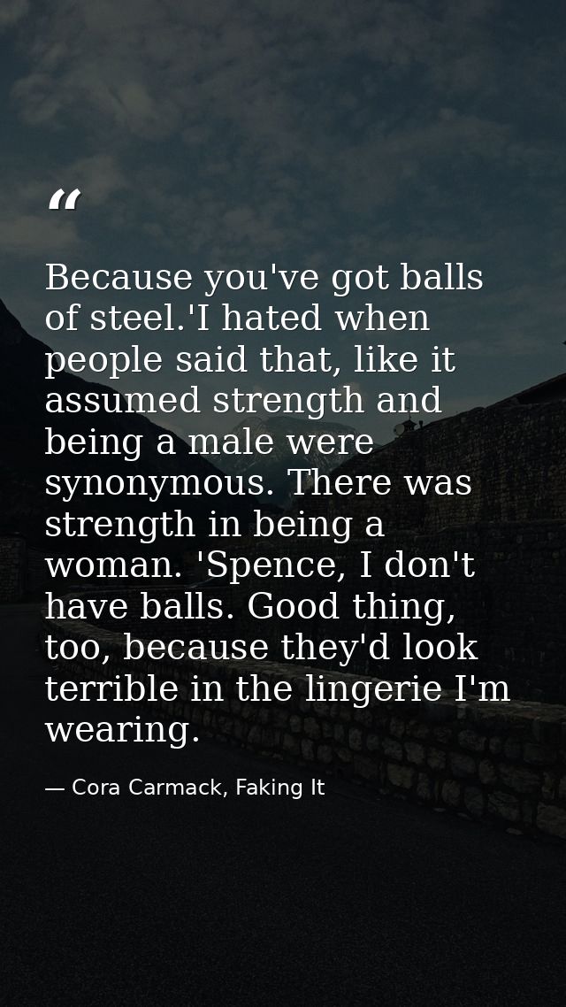 Because you've got balls of steel.'I hated when people said that, like it assumed strength and being a male were synonym — Cora Carmack, Faking It