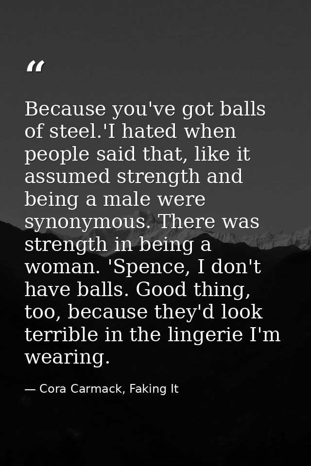 Because you've got balls of steel.'I hated when people said that, like it assumed strength and being a male were synonym — Cora Carmack, Faking It