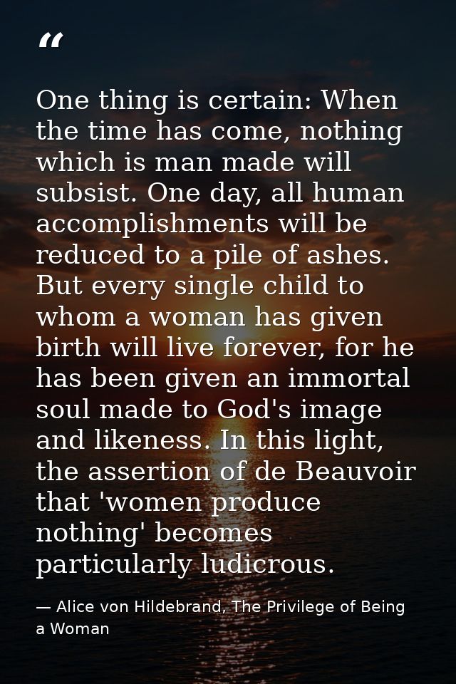 One thing is certain: When the time has come, nothing which is man made will subsist. One day, all human accomplishments — Alice von Hildebrand, The Privilege of Being a Woman