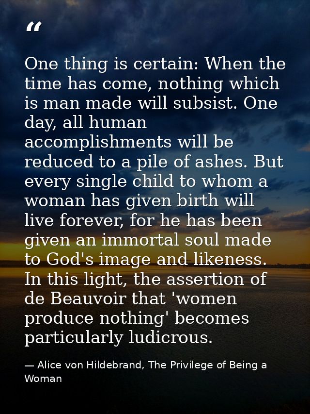 One thing is certain: When the time has come, nothing which is man made will subsist. One day, all human accomplishments — Alice von Hildebrand, The Privilege of Being a Woman