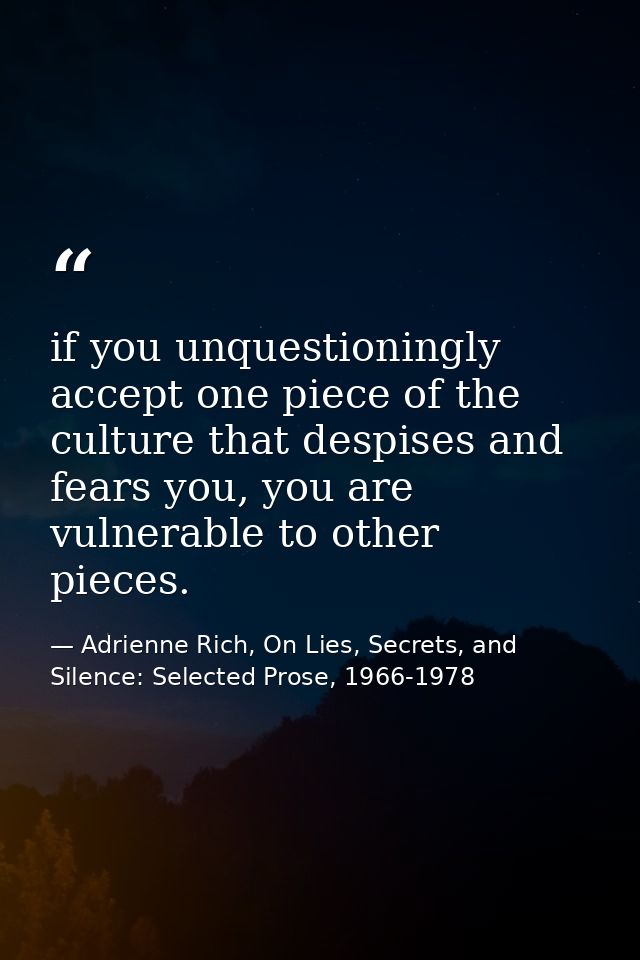 if you unquestioningly accept one piece of the culture that despises and fears you, you are vulnerable to other pieces. — Adrienne Rich, On Lies, Secrets, and Silence: Selected Prose, 1966-1978