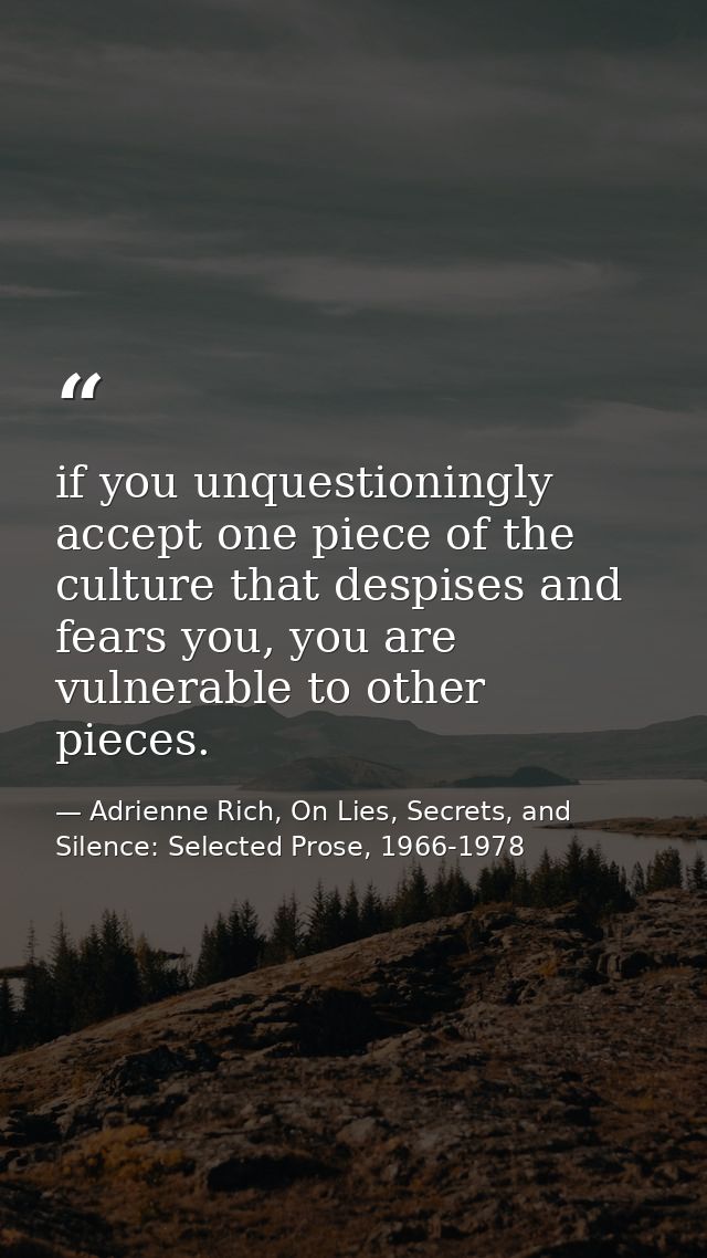 if you unquestioningly accept one piece of the culture that despises and fears you, you are vulnerable to other pieces. — Adrienne Rich, On Lies, Secrets, and Silence: Selected Prose, 1966-1978