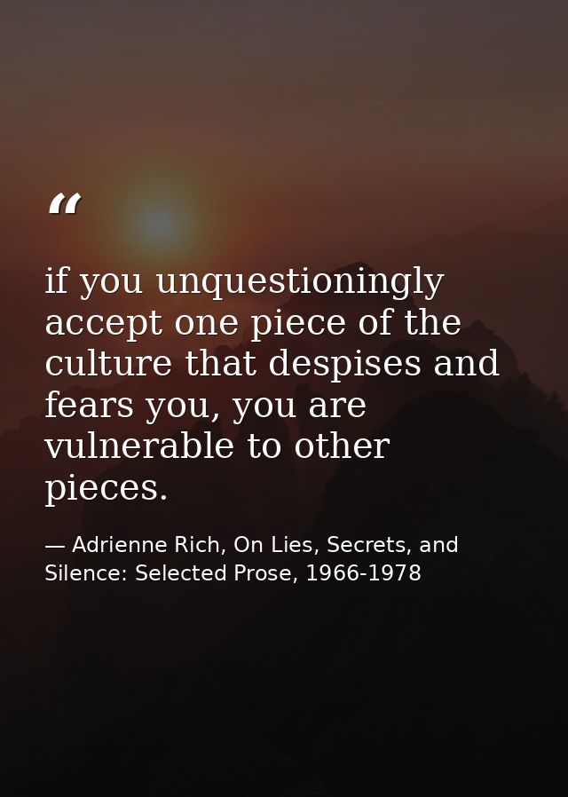 if you unquestioningly accept one piece of the culture that despises and fears you, you are vulnerable to other pieces. — Adrienne Rich, On Lies, Secrets, and Silence: Selected Prose, 1966-1978
