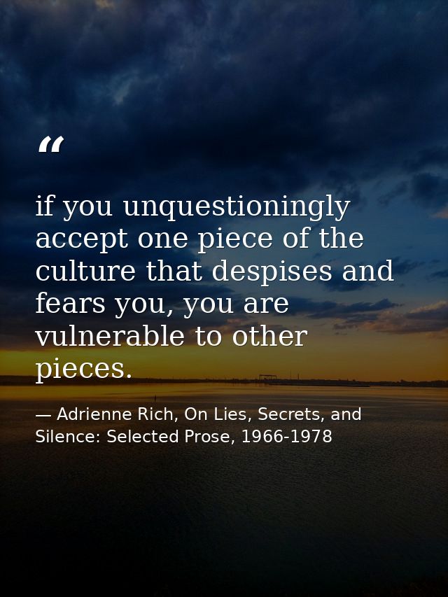if you unquestioningly accept one piece of the culture that despises and fears you, you are vulnerable to other pieces. — Adrienne Rich, On Lies, Secrets, and Silence: Selected Prose, 1966-1978