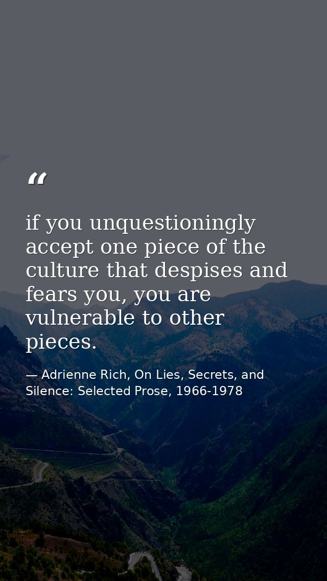 if you unquestioningly accept one piece of the culture that despises and fears you, you are vulnerable to other pieces. — Adrienne Rich, On Lies, Secrets, and Silence: Selected Prose, 1966-1978