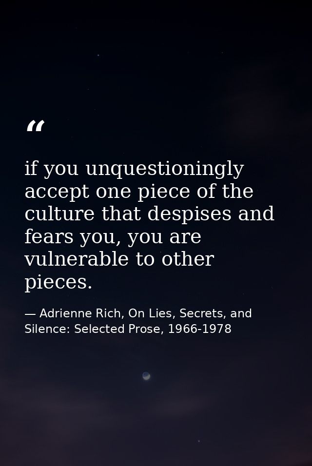 if you unquestioningly accept one piece of the culture that despises and fears you, you are vulnerable to other pieces. — Adrienne Rich, On Lies, Secrets, and Silence: Selected Prose, 1966-1978