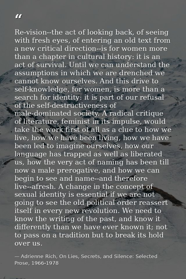Re-vision--the act of looking back, of seeing with fresh eyes, of entering an old text from a new critical direction--is — Adrienne Rich, On Lies, Secrets, and Silence: Selected Prose, 1966-1978