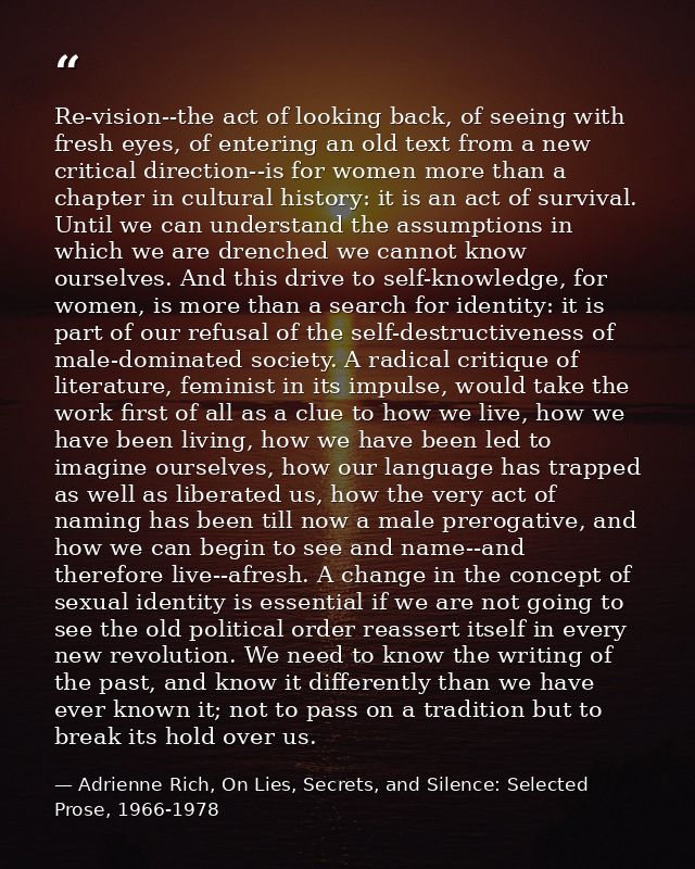 Re-vision--the act of looking back, of seeing with fresh eyes, of entering an old text from a new critical direction--is — Adrienne Rich, On Lies, Secrets, and Silence: Selected Prose, 1966-1978