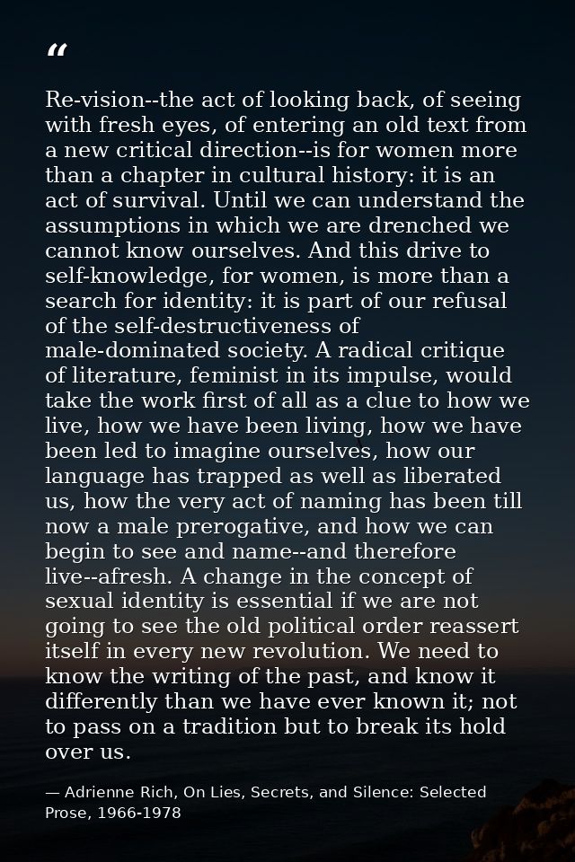 Re-vision--the act of looking back, of seeing with fresh eyes, of entering an old text from a new critical direction--is — Adrienne Rich, On Lies, Secrets, and Silence: Selected Prose, 1966-1978