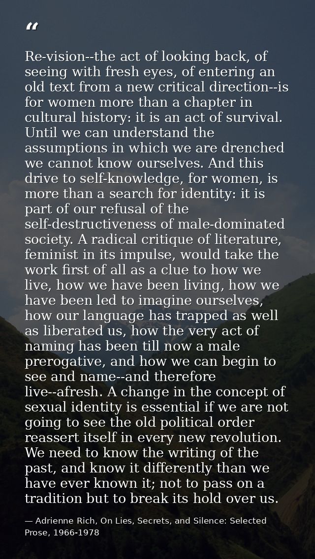 Re-vision--the act of looking back, of seeing with fresh eyes, of entering an old text from a new critical direction--is — Adrienne Rich, On Lies, Secrets, and Silence: Selected Prose, 1966-1978