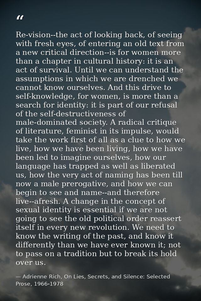 Re-vision--the act of looking back, of seeing with fresh eyes, of entering an old text from a new critical direction--is — Adrienne Rich, On Lies, Secrets, and Silence: Selected Prose, 1966-1978