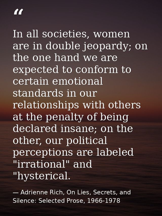 In all societies, women are in double jeopardy; on the one hand we are expected to conform to certain emotional standard — Adrienne Rich, On Lies, Secrets, and Silence: Selected Prose, 1966-1978