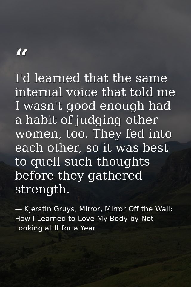 I'd learned that the same internal voice that told me I wasn't good enough had a habit of judging other women, too. They — Kjerstin Gruys, Mirror, Mirror Off the Wall: How I Learned to Love My Body by Not Looking at It for a Year