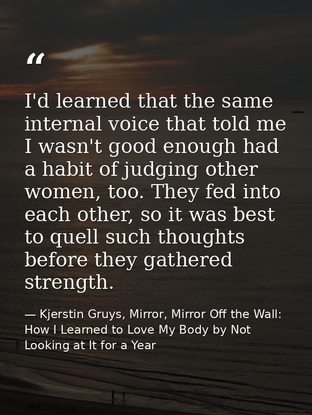 I'd learned that the same internal voice that told me I wasn't good enough had a habit of judging other women, too. They — Kjerstin Gruys, Mirror, Mirror Off the Wall: How I Learned to Love My Body by Not Looking at It for a Year