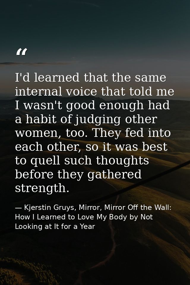 I'd learned that the same internal voice that told me I wasn't good enough had a habit of judging other women, too. They — Kjerstin Gruys, Mirror, Mirror Off the Wall: How I Learned to Love My Body by Not Looking at It for a Year