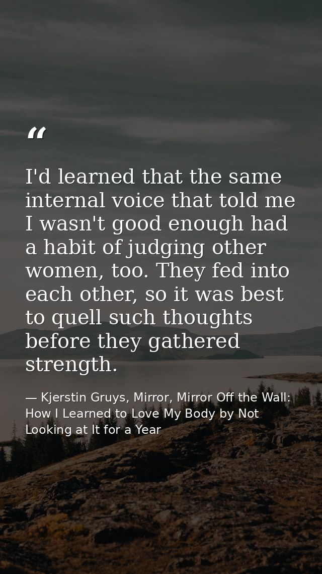 I'd learned that the same internal voice that told me I wasn't good enough had a habit of judging other women, too. They — Kjerstin Gruys, Mirror, Mirror Off the Wall: How I Learned to Love My Body by Not Looking at It for a Year