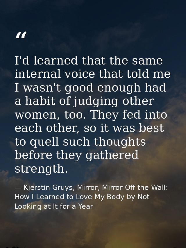 I'd learned that the same internal voice that told me I wasn't good enough had a habit of judging other women, too. They — Kjerstin Gruys, Mirror, Mirror Off the Wall: How I Learned to Love My Body by Not Looking at It for a Year