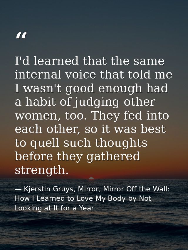I'd learned that the same internal voice that told me I wasn't good enough had a habit of judging other women, too. They — Kjerstin Gruys, Mirror, Mirror Off the Wall: How I Learned to Love My Body by Not Looking at It for a Year