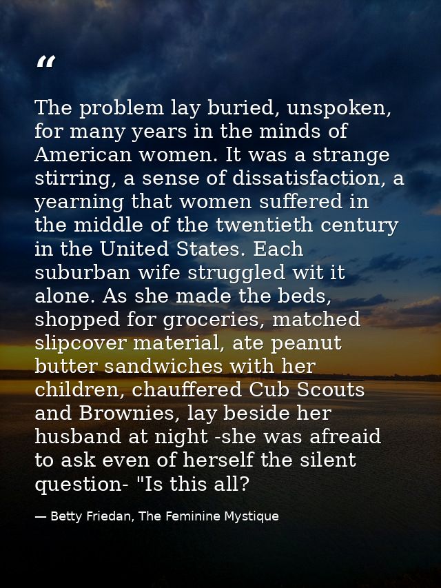 The problem lay buried, unspoken, for many years in the minds of American women. It was a strange stirring, a sense of d — Betty Friedan, The Feminine Mystique
