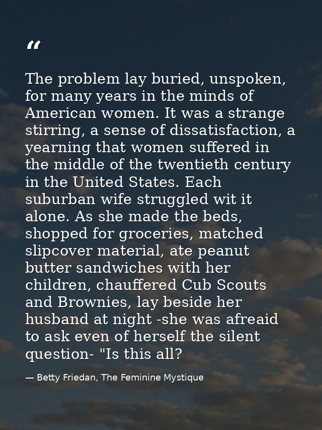 The problem lay buried, unspoken, for many years in the minds of American women. It was a strange stirring, a sense of d — Betty Friedan, The Feminine Mystique