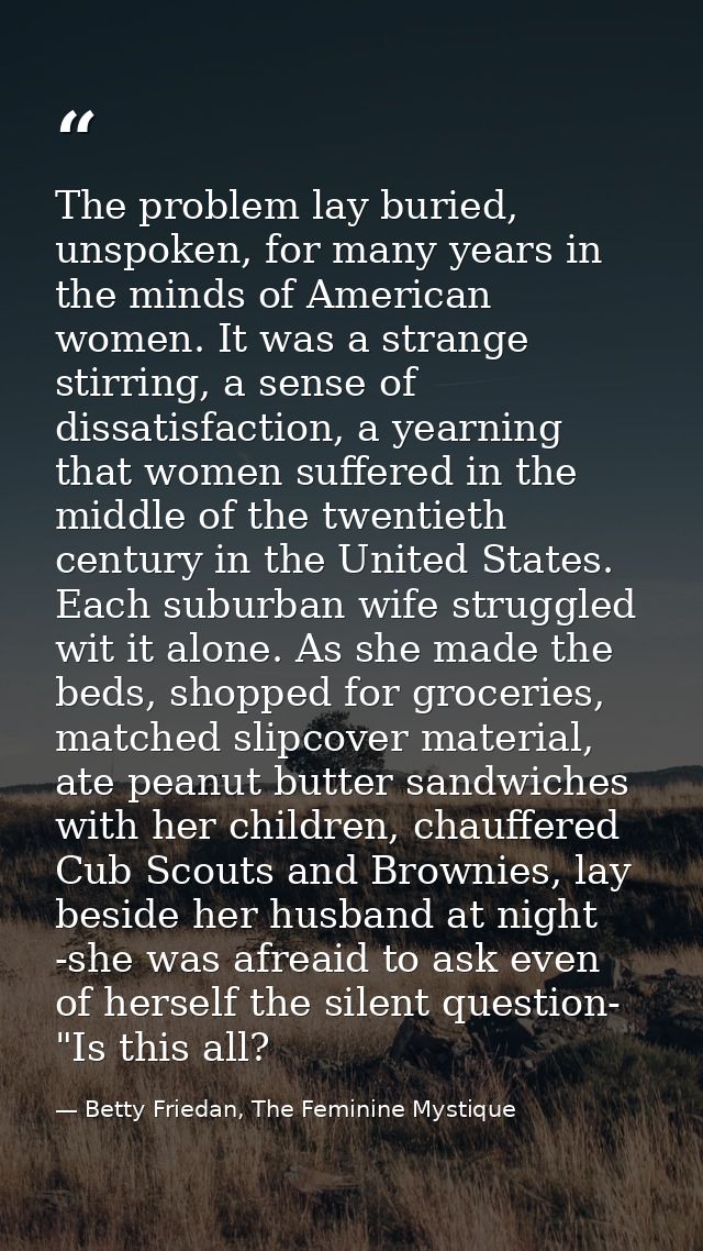 The problem lay buried, unspoken, for many years in the minds of American women. It was a strange stirring, a sense of d — Betty Friedan, The Feminine Mystique