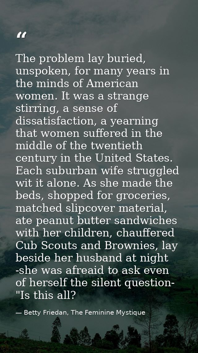 The problem lay buried, unspoken, for many years in the minds of American women. It was a strange stirring, a sense of d — Betty Friedan, The Feminine Mystique