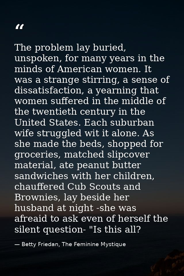 The problem lay buried, unspoken, for many years in the minds of American women. It was a strange stirring, a sense of d — Betty Friedan, The Feminine Mystique