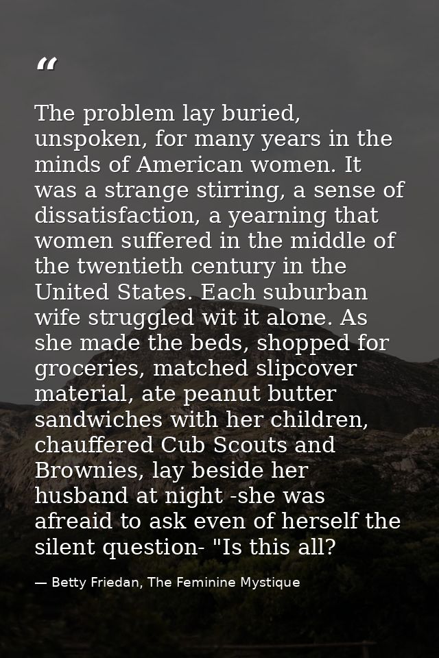 The problem lay buried, unspoken, for many years in the minds of American women. It was a strange stirring, a sense of d — Betty Friedan, The Feminine Mystique
