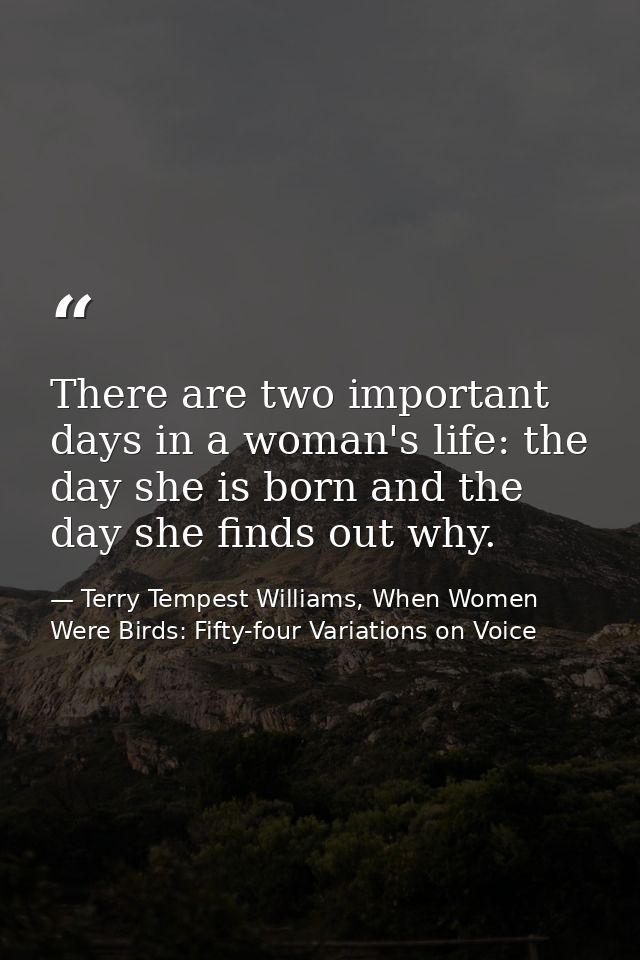 There are two important days in a woman's life: the day she is born and the day she finds out why. — Terry Tempest Williams, When Women Were Birds: Fifty-four Variations on Voice